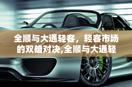 全顺与大通轻客，轻客市场的双雄对决,全顺与大通轻客哪个好