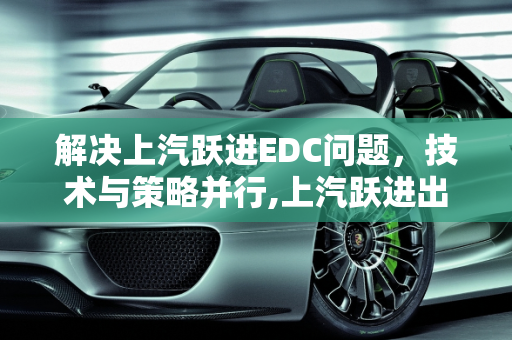 解决上汽跃进EDC问题，技术与策略并行,上汽跃进出现edc怎么解决