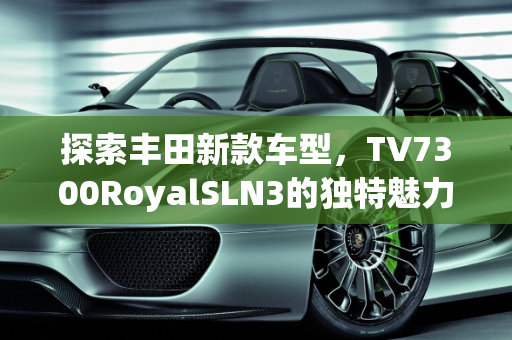 探索丰田新款车型，TV7300RoyalSLN3的独特魅力,丰田  tv7300royalsln3叫什么车型，丰田  新款车型