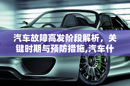 汽车故障高发阶段解析，关键时期与预防措施,汽车什么阶段最容易故障,汽车什么阶段最容易故障