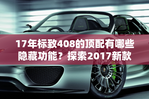 17年标致408的顶配有哪些隐藏功能？探索2017新款车型的隐藏特性,17年标致408的顶配有哪些隐藏，标志2017新款车型