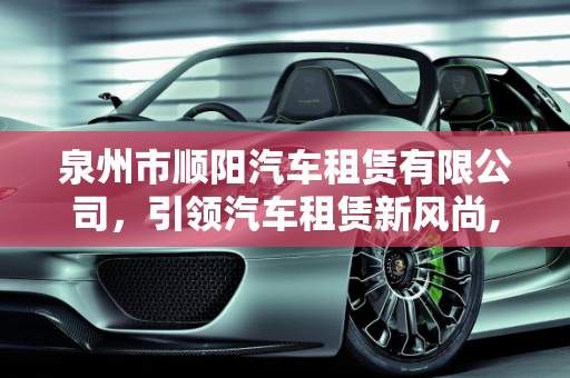 泉州市顺阳汽车租赁有限公司，引领汽车租赁新风尚,泉州市顺阳汽车租赁有限公司介绍