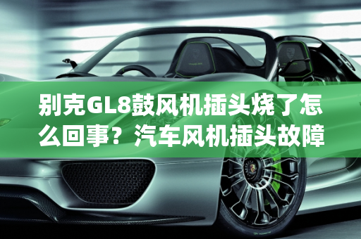 别克GL8鼓风机插头烧了怎么回事？汽车风机插头故障解析,别克gl8鼓风机插头烧了怎么回事，汽车风机插头故障