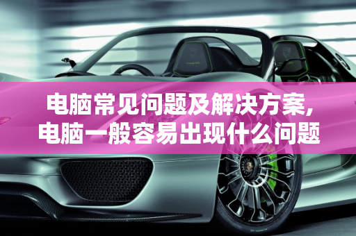 电脑常见问题及解决方案,电脑一般容易出现什么问题