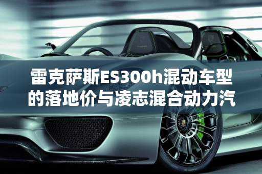 雷克萨斯ES300h混动车型的落地价与凌志混合动力汽车报价解析,雷克萨斯混动es300h 落地价，凌志混合动力汽车报价