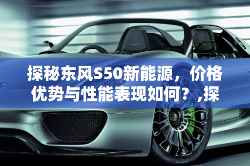 探秘东风S50新能源，价格优势与性能表现如何？,探秘东风 S50 新能源，价格优势与性能表现如何？