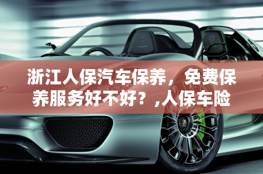 浙江人保汽车保养，免费保养服务好不好？,人保车险送的免费保养好不好,浙江人保汽车保养
