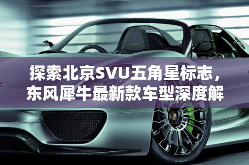 探索北京SVU五角星标志，东风犀牛最新款车型深度解析,一个五角星的北京svu是什么车，东风犀牛最新款车型