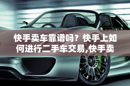 快手卖车靠谱吗？快手上如何进行二手车交易,快手卖车靠谱吗,快手上如何进行二手车交易