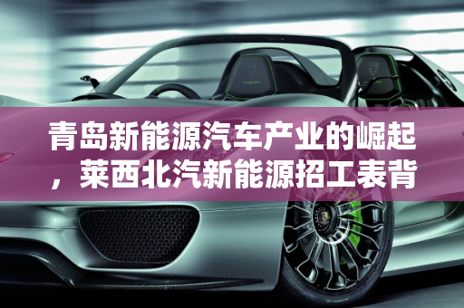 青岛新能源汽车产业的崛起，莱西北汽新能源招工表背后的机遇,青岛生产什么车，莱西北汽新能源招工表