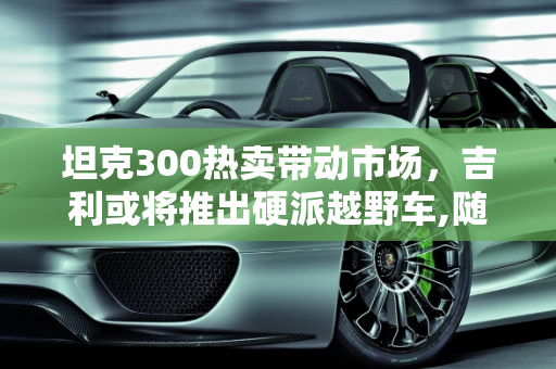 坦克300热卖带动市场，吉利或将推出硬派越野车,随着坦克300的热卖,吉利会不会也跟着推出类似硬派越野车