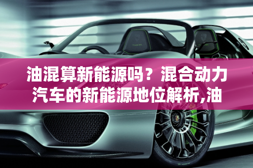 油混算新能源吗？混合动力汽车的新能源地位解析,油混算新能源吗，混合动力算新能源车吗