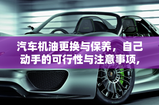 汽车机油更换与保养，自己动手的可行性与注意事项,汽车里的机油可以自己加吗,汽车保养自己能做吗