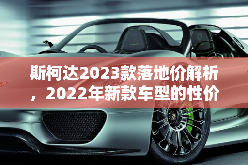 斯柯达2023款落地价解析，2022年新款车型的性价比之选,斯柯达2023款落地价，斯柯达2022年新款车型