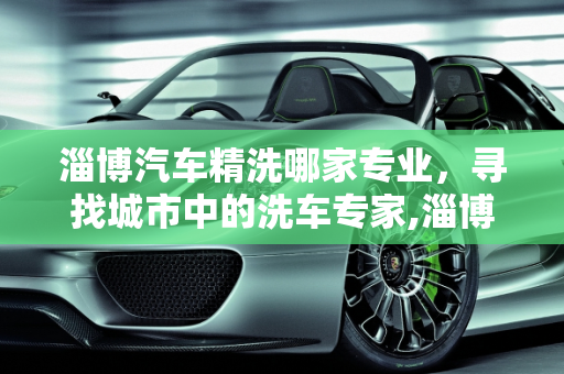 淄博汽车精洗哪家专业，寻找城市中的洗车专家,淄博汽车精洗哪家专业