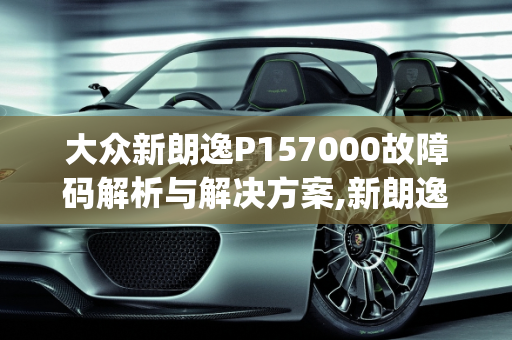 大众新朗逸P157000故障码解析与解决方案,新朗逸打车出现p157000故障码,车子着不了，大众汽车故障代码