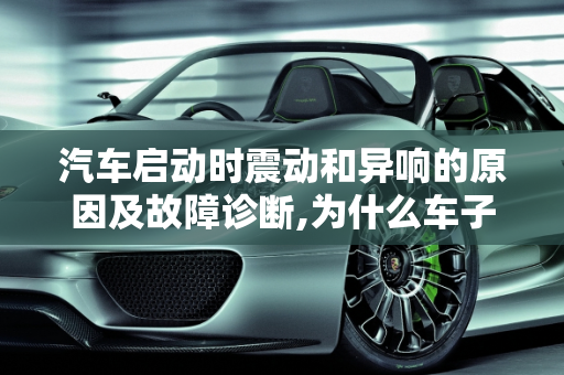 汽车启动时震动和异响的原因及故障诊断,为什么车子启动的时候会震动响响，汽车发动异响是什么故障