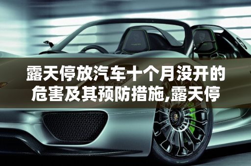 露天停放汽车十个月没开的危害及其预防措施,露天停放汽车十个月没开有什么坏处