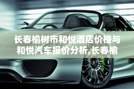 长春榆树市和悦酒店价格与和悦汽车报价分析,长春榆树市和悦酒店价格，和悦汽车报价