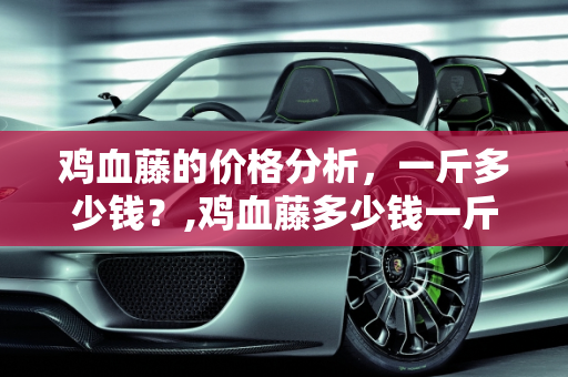 鸡血藤的价格分析，一斤多少钱？,鸡血藤多少钱一斤