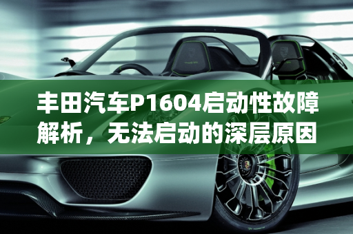 丰田汽车P1604启动性故障解析，无法启动的深层原因与解决方案,丰田报p1604启动性故障无法启动