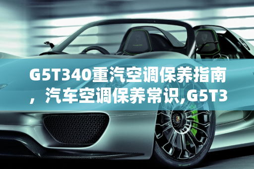 G5T340重汽空调保养指南，汽车空调保养常识,G5T340重汽空调怎么保养,汽车空调保养常识