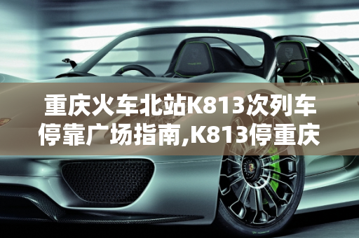 重庆火车北站K813次列车停靠广场指南,K813停重庆火车北站哪个广场