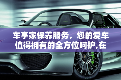 车享家保养服务，您的爱车值得拥有的全方位呵护,在车享家做保养好不好