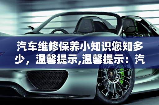 汽车维修保养小知识您知多少，温馨提示,温馨提示：汽车维修保养小知识您知多少，汽车保养只是