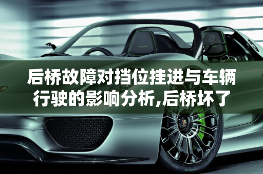 后桥故障对挡位挂进与车辆行驶的影响分析,后桥坏了会不会影响挡位挂进不走嘛