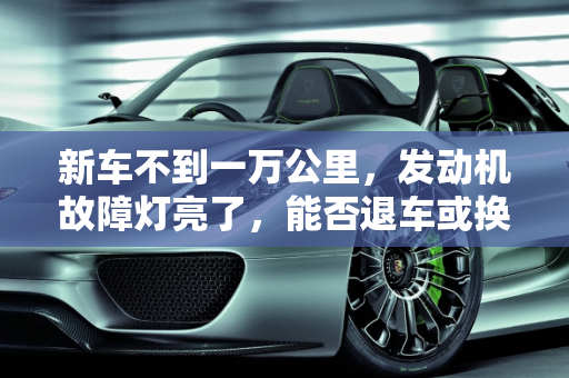 新车不到一万公里，发动机故障灯亮了，能否退车或换车？,新车不到一万公里，发动机故障灯亮了，能不能退车或者换车