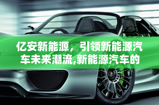 亿安新能源，引领新能源汽车未来潮流,新能源汽车的未来，亿安新能源引领潮流