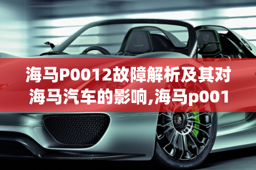 海马P0012故障解析及其对海马汽车的影响,海马p0012故障有什么影响，海马汽车常见故障