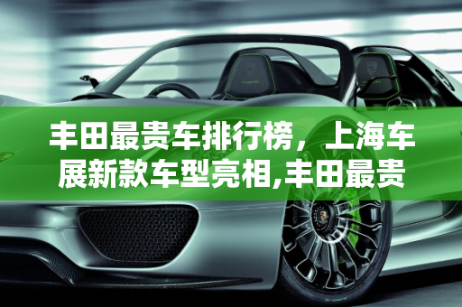 丰田最贵车排行榜，上海车展新款车型亮相,丰田最贵车排行榜,上海车展丰田新款车型