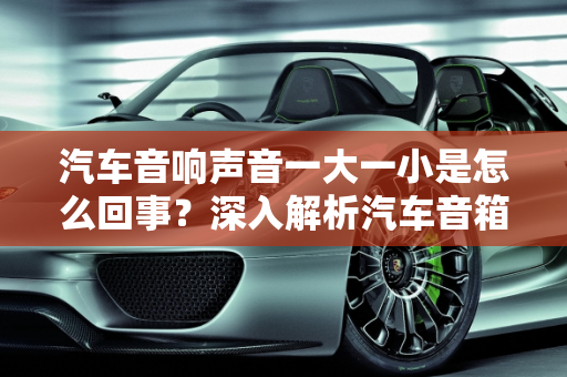 汽车音响声音一大一小是怎么回事？深入解析汽车音箱故障排行榜,汽车音响声音一大一小是怎么回事，汽车音箱故障排行榜