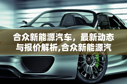 合众新能源汽车，最新动态与报价解析,合众新能源汽车新消息及报价