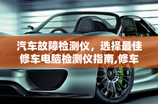 汽车故障检测仪，选择最佳修车电脑检测仪指南,修车电脑检测仪哪种好,哪款汽车故障检测仪好使