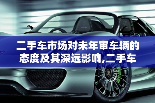 二手车市场对未年审车辆的态度及其深远影响,二手车市场对未年审车辆的态度及影响