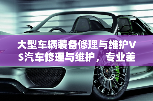 大型车辆装备修理与维护VS汽车修理与维护，专业差异解析,大型车辆装备修理与维护和汽车修理与维护有什么区别，汽车维修与保养专业