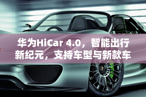 华为HiCar 4.0，智能出行新纪元，支持车型与新款车型上路,华为hicar4.0支持的车型,华为新款车型上路