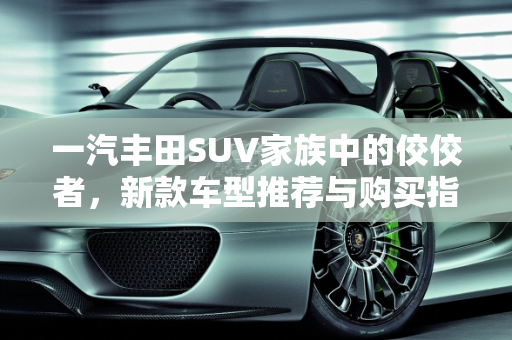 一汽丰田SUV家族中的佼佼者，新款车型推荐与购买指南,一汽丰田suv哪个最值得买，一汽丰田新款车型suv车型