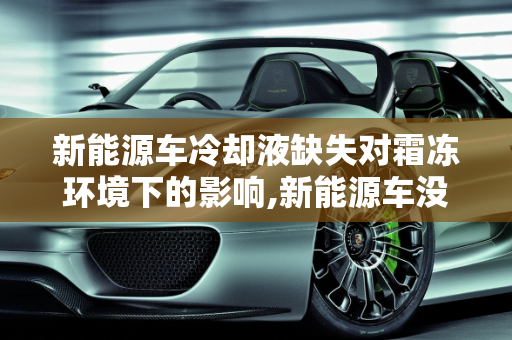 新能源车冷却液缺失对霜冻环境下的影响,新能源车没有冷却液会怎么样，霜冻新能源