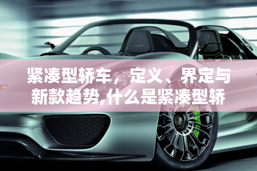紧凑型轿车，定义、界定与新款趋势,什么是紧凑型轿车，如何界定的，新款紧凑车型
