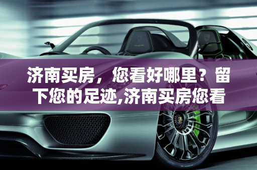 济南买房，您看好哪里？留下您的足迹,济南买房您看好哪里？可以留下您的足迹吗