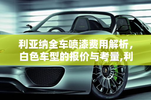 利亚纳全车喷漆费用解析，白色车型的报价与考量,利亚纳喷全车漆要多少钱白色的，利亚纳汽车报价