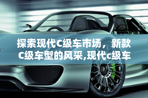 探索现代C级车市场，新款C级车型的风采,现代c级车有哪些，新款c级车型