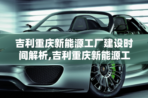 吉利重庆新能源工厂建设时间解析,吉利重庆新能源工厂什么时间建设