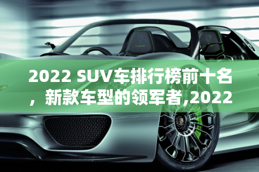 2022 SUV车排行榜前十名，新款车型的领军者,2022suv车排行榜前十名，suv新款车型有哪些