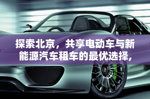 探索北京，共享电动车与新能源汽车租车的最优选择,北京用什么租共享电动车最好，北京新能源汽车租车