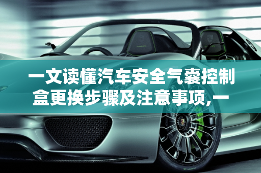 一文读懂汽车安全气囊控制盒更换步骤及注意事项,一文读懂汽车安全气囊控制盒更换步骤及注意事项